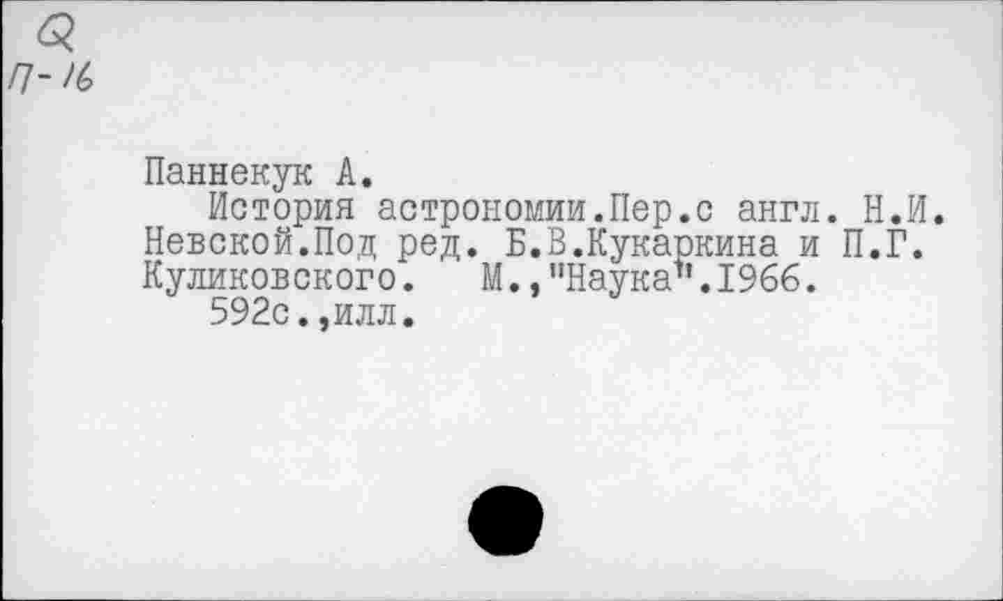 ﻿П~К>
Паннекук А.
История астрономии.Пер.с англ. Н.И. Невской.Под ред. Б.В.Кукаркина и П.Г. Куликовского. М., "Наука1‘.1966.
592с.,илл.